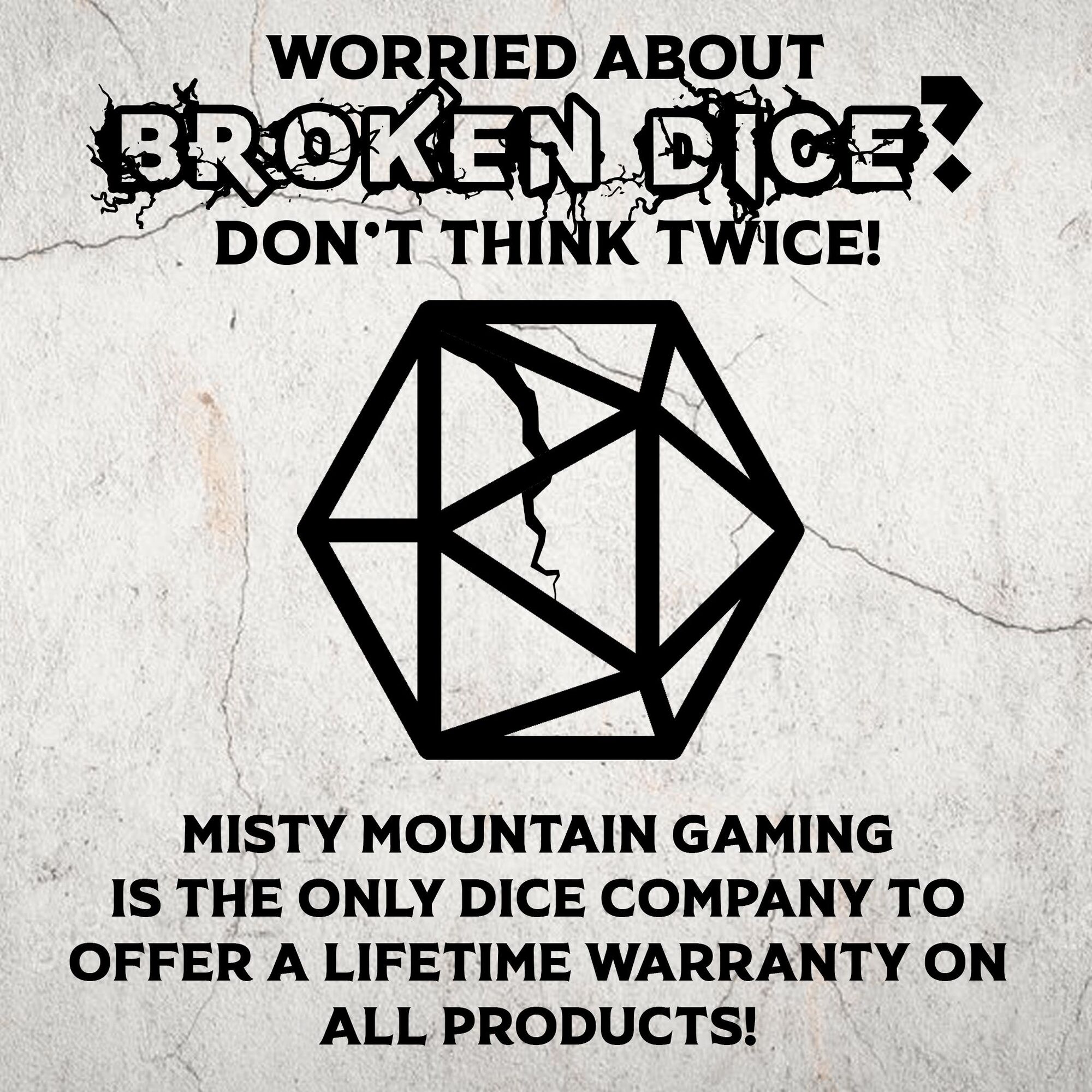  30UT AT MISTY MOUNTAIN GAMING IS THE ONLY DICE COMPANY TO OFFER A LIFETIME WARRANTY ON ALL PRODUCTS! 